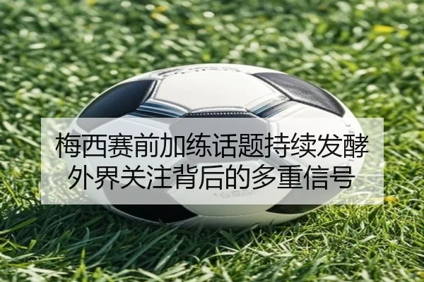 梅西赛前加练话题持续发酵 外界关注背后的多重信号